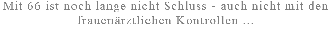 Mit 66 ist noch lange nicht Schluss - auch nicht mit den frauenärztlichen Kontrollen ...